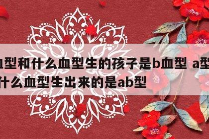 a血型和什么血型生的孩子是b血型 a型血和什么血型生出来的是ab型