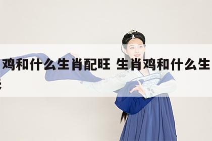 生肖鸡和什么生肖配旺 生肖鸡和什么生肖配旺夫