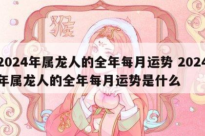 2024年属龙人的全年每月运势 2024年属龙人的全年每月运势是什么