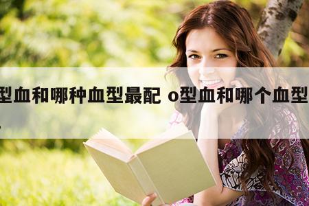 o型血和哪种血型最配 o型血和哪个血型最配