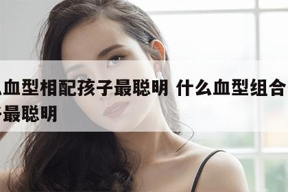 什么血型相配孩子最聪明 什么血型组合生的孩子最聪明