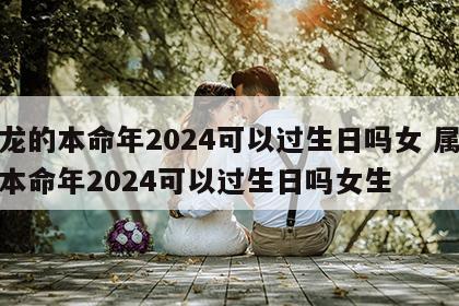 属龙的本命年2024可以过生日吗女 属龙的本命年2024可以过生日吗女生