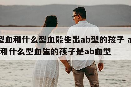 a型血和什么型血能生出ab型的孩子 a型血和什么型血生的孩子是ab血型