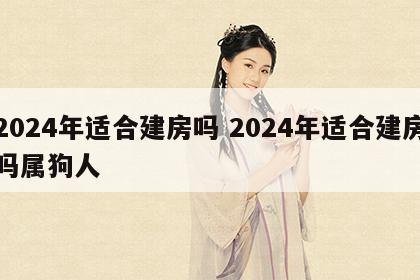 2024年适合建房吗 2024年适合建房吗属狗人