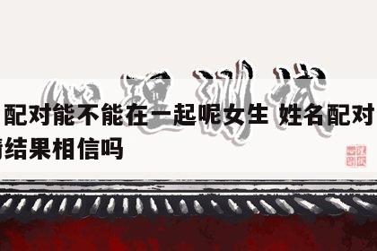 姓名配对能不能在一起呢女生 姓名配对两人爱情结果相信吗
