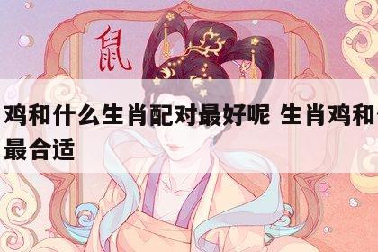 生肖鸡和什么生肖配对最好呢 生肖鸡和什么生肖最合适