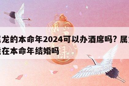 属龙的本命年2024可以办酒席吗? 属龙能在本命年结婚吗
