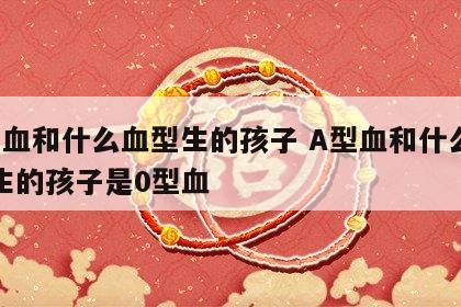 a型血和什么血型生的孩子 A型血和什么血型生的孩子是0型血