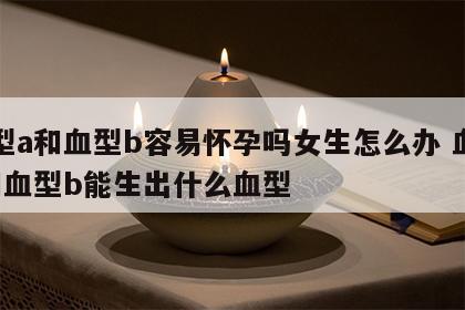 血型a和血型b容易怀孕吗女生怎么办 血型a和血型b能生出什么血型
