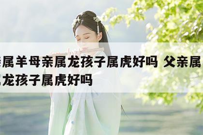 父亲属羊母亲属龙孩子属虎好吗 父亲属羊母亲属龙孩子属虎好吗
