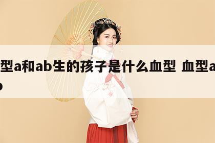 血型a和ab生的孩子是什么血型 血型a与ab