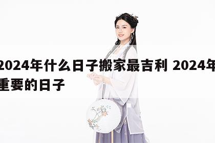 2024年什么日子搬家最吉利 2024年重要的日子