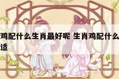 生肖鸡配什么生肖最好呢 生肖鸡配什么生肖最合适