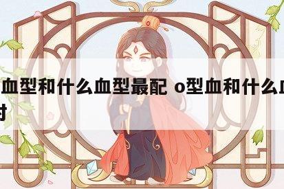 o型血型和什么血型最配 o型血和什么血型配对