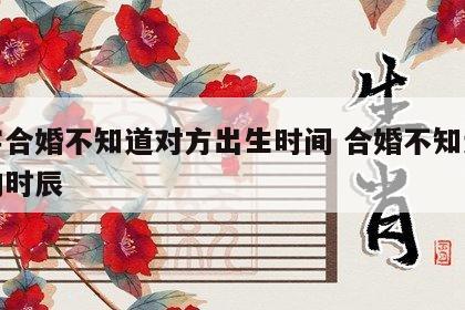 八字合婚不知道对方出生时间 合婚不知道对方的时辰