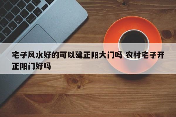 宅子风水好的可以建正阳大门吗 农村宅子开正阳门好吗