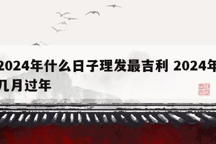 2024年什么日子理发最吉利 2024年几月过年