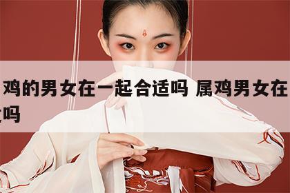 生肖鸡的男女在一起合适吗 属鸡男女在一起合适吗