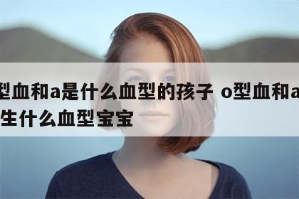 o型血和a是什么血型的孩子 o型血和a血型生什么血型宝宝