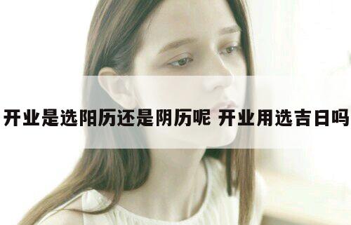 开业是选阳历还是阴历呢 开业用选吉日吗