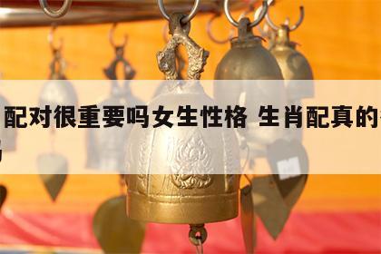 生肖配对很重要吗女生性格 生肖配真的很重要吗