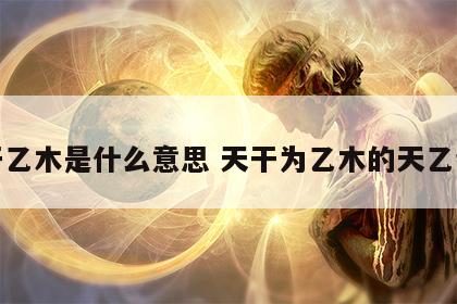 天干乙木是什么意思 天干为乙木的天乙贵人