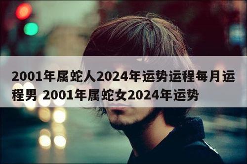 2001年属蛇人2024年运势运程每月运程男 2001年属蛇女2024年运势