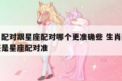 生肖配对跟星座配对哪个更准确些 生肖配对准还是星座配对准