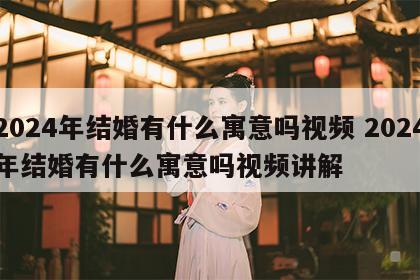 2024年结婚有什么寓意吗视频 2024年结婚有什么寓意吗视频讲解