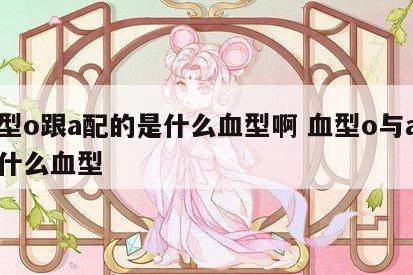 血型o跟a配的是什么血型啊 血型o与a生出什么血型