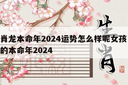 生肖龙本命年2024运势怎么样呢女孩 属龙的本命年2024