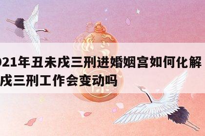 2021年丑未戌三刑进婚姻宫如何化解 丑未戌三刑工作会变动吗