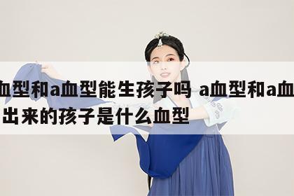 a血型和a血型能生孩子吗 a血型和a血型生出来的孩子是什么血型