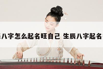 生辰八字怎么起名旺自己 生辰八字起名技巧