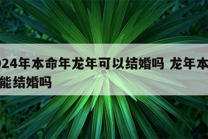 2024年本命年龙年可以结婚吗 龙年本命年能结婚吗