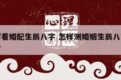 如何看婚配生辰八字 怎样测婚姻生辰八字合不合
