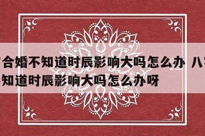 八字合婚不知道时辰影响大吗怎么办 八字合婚不知道时辰影响大吗怎么办呀