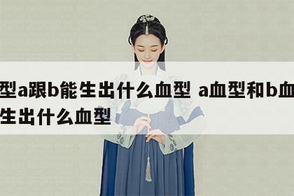 血型a跟b能生出什么血型 a血型和b血型会生出什么血型
