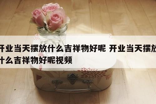 开业当天摆放什么吉祥物好呢 开业当天摆放什么吉祥物好呢视频
