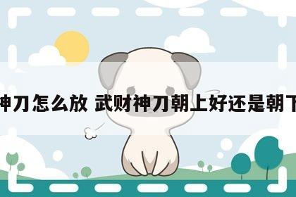 财神刀怎么放 武财神刀朝上好还是朝下好