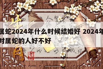 属蛇2024年什么时候结婚好 2024年对属蛇的人好不好