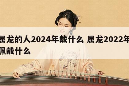 属龙的人2024年戴什么 属龙2022年佩戴什么