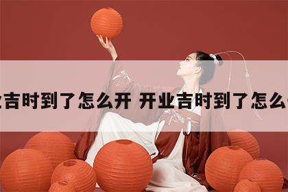 开业吉时到了怎么开 开业吉时到了怎么开运