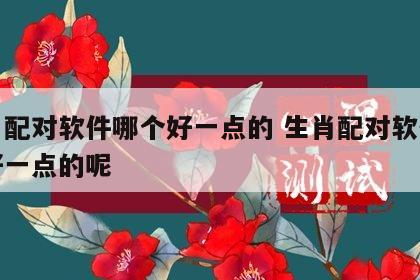 生肖配对软件哪个好一点的 生肖配对软件哪个好一点的呢