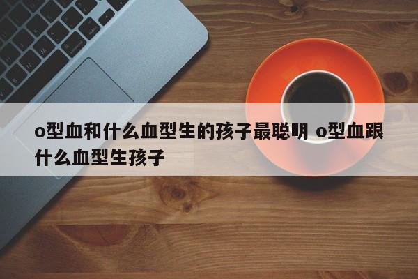 o型血和什么血型生的孩子最聪明 o型血跟什么血型生孩子