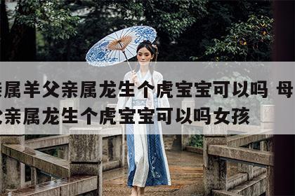 母亲属羊父亲属龙生个虎宝宝可以吗 母亲属羊父亲属龙生个虎宝宝可以吗女孩