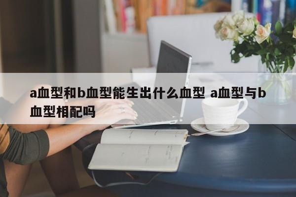 a血型和b血型能生出什么血型 a血型与b血型相配吗
