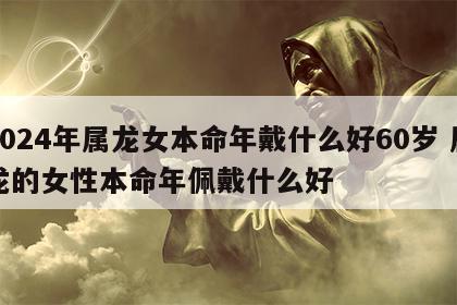 2024年属龙女本命年戴什么好60岁 属龙的女性本命年佩戴什么好