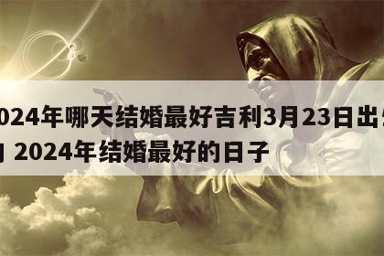 2024年哪天结婚最好吉利3月23日出生的 2024年结婚最好的日子