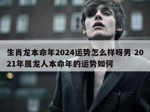 生肖龙本命年2024运势怎么样呀男 2021年属龙人本命年的运势如何